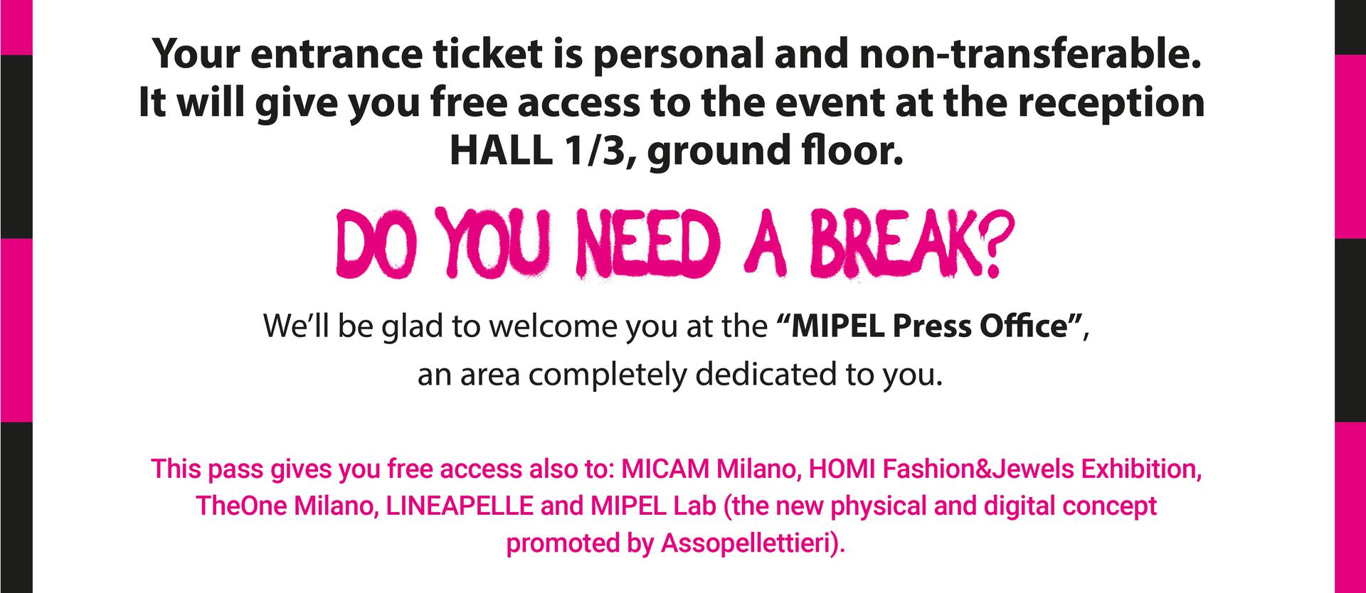 Your entrance ticket is personal and non-transferable.  DO YOU NEED A BREAK? We'll be glad to welcome you at the ''MIPEL Press Office'', an area completely dedicated to you. 