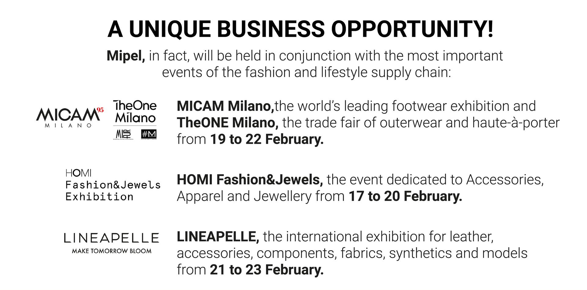 A UNIQUE BUSINESS OPPORTUNITY: MIPEL will be held in conjunction with the most important events of the fashion system; MICAM Milano and TheONE Milano (19/22 Feb), HOMI Fashion&Jewels (17/20 Feb) and LINEAPELLE (21/23 Feb)